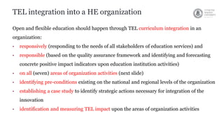 TEL integration into a HE organization
Open and flexible education should happen through TEL curriculum integration in an
organization:
• responsively (responding to the needs of all stakeholders of education services) and
• responsible (based on the quality assurance framework and identifying and forecasting
concrete positive impact indicators upon education institution activities)
• on all (seven) areas of organization activities (next slide)
• identifying pre-conditions existing on the national and regional levels of the organization
• establishing a case study to identify strategic actions necessary for integration of the
innovation
• identification and measuring TEL impact upon the areas of organization activities
 