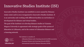 Innovative Studies Institute (ISI)
Innovative Studies Institute was establish in 2000 named by Distance
study center and in 2012 reorganized to Innovative Studies Institute. It
is an university unit working with different faculties on curriculum re-
development for distance and virtual studies.
The goal of the Institute is to develop distance studies at Vytautas
Magnus University in agreement with strategic goals of the system of
Education in Lithuania, and in the context of Lithuanian distance and
e-learning network.
The Institute is a member of:
• Lithuanian distance and e-learning network (LieDM) association
• European Distance and eLearning Network (EDEN)
• International Council for Distance Education (ICDE)
 