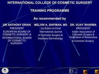 INTERNATIONAL COLLEGE OF COSMETIC SURGERY
TRAINING PROGRAMME
 
As recommended by
DR ANTHONY ERIAN
PRESIDENT
EUROPEAN BOARD...
