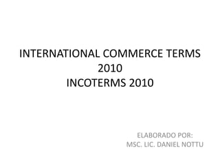 INTERNATIONAL COMMERCE TERMS
             2010
        INCOTERMS 2010



                  ELABORADO POR:
                MSC. LIC. DANIEL NOTTU
 