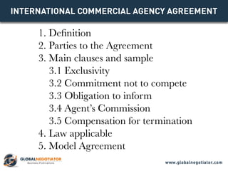 INTERNATIONAL COMMERCIAL AGENCY Agreement
1. Definition
2. Parties to the Agreement
3. Main clauses and sample
3.1 Exclusivity
3.2 Commitment not to compete
3.3 Obligation to inform
3.4 Agent’s Commission
3.5 Compensation for termination
4. Law applicable
5. Model Agreement
www.globalnegotiator.com
 
