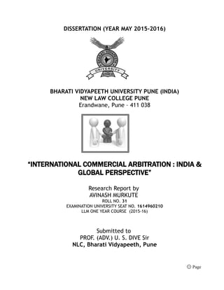 DISSERTATION (YEAR MAY 2015-2016)
BHARATI VIDYAPEETH UNIVERSITY PUNE (INDIA)
NEW LAW COLLEGE PUNE
Erandwane, Pune – 411 038
“INTERNATIONAL COMMERCIAL ARBITRATION : INDIA &
GLOBAL PERSPECTIVE”
Research Report by
AVINASH MURKUTE
ROLL NO. 31
EXAMINATION UNIVERSITY SEAT NO. 1614960210
LLM ONE YEAR COURSE (2015-16)
Submitted to
PROF. (ADV.) U. S. DIVE Sir
NLC, Bharati Vidyapeeth, Pune
۞ Page
 