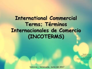 International Commercial
Terms; Términos
Internacionales de Comercio
(INCOTERMS)
Rosalys Lucrecia
Colmenarez Suárez
C.I.:24.450.486
rosalys-adios@hotmail.com
Valencia – Venezuela, Junio del 2017
 