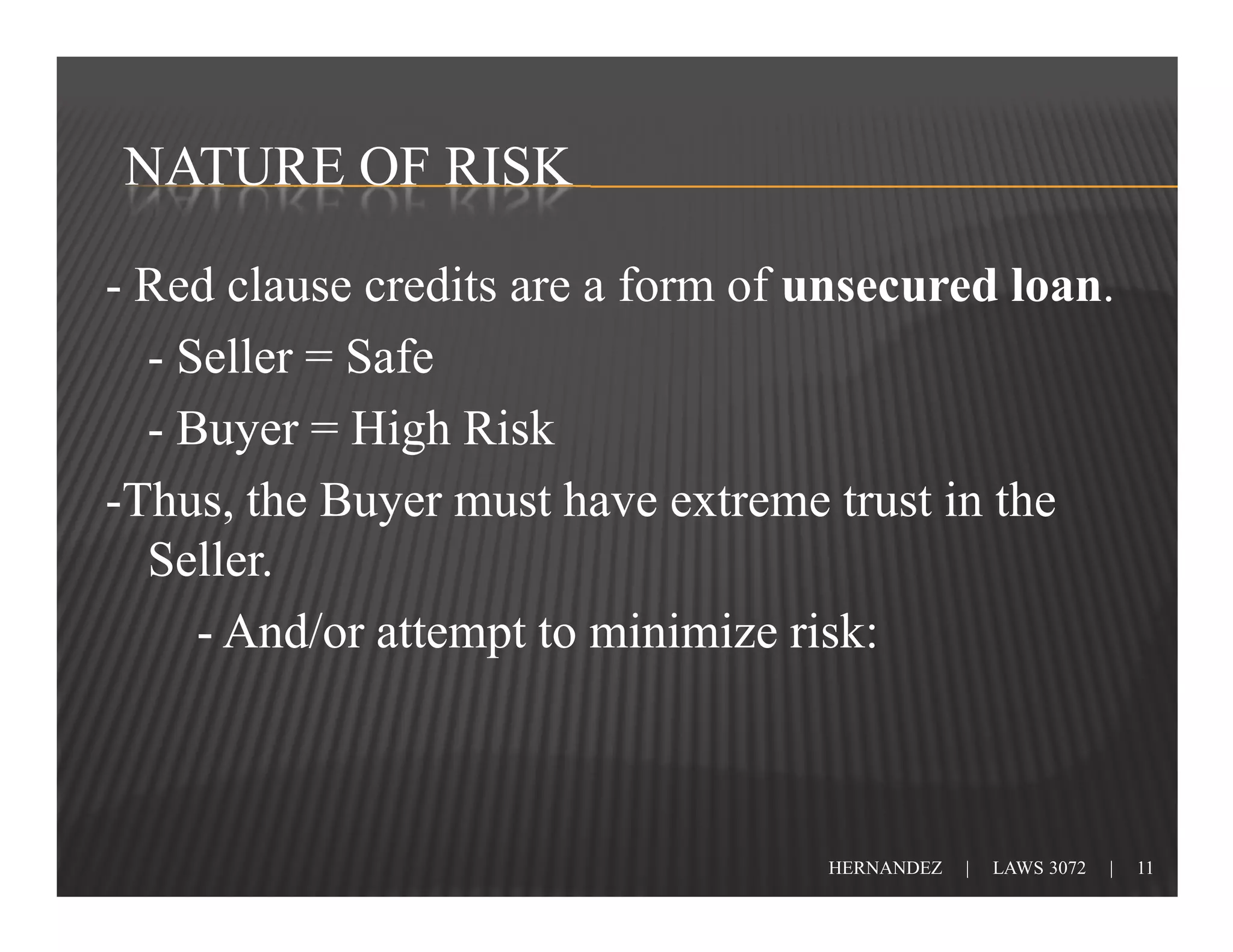 NATURE OF RISK

- Red clause credits are a form of unsecured loan.
  - Seller = Safe
  - Buyer = High Risk
-Thus, the Buyer must have extreme trust in the
  Seller.
     - And/or attempt to minimize risk:



                                   HERNANDEZ   |   LAWS 3072   |   11
 