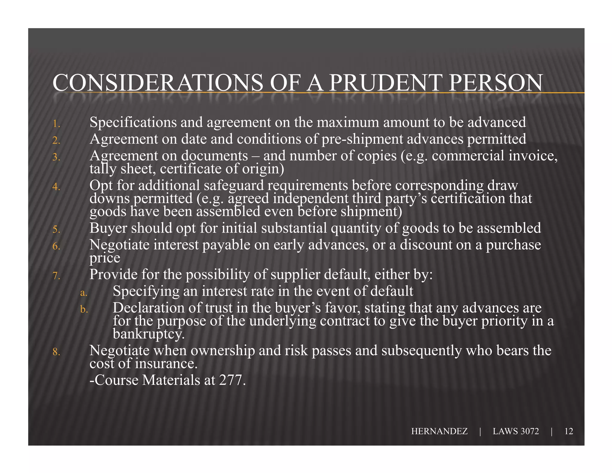 CONSIDERATIONS OF A PRUDENT PERSON
1.      Specifications and agreement on the maximum amount to be advanced
2.      Agreement on date and conditions of pre-shipment advances permitted
3.      Agreement on documents – and number of copies (e.g. commercial invoice,
        tally sheet, certificate of origin)
4.      Opt for additional safeguard requirements before corresponding draw
        downs permitted (e.g. agreed independent third party’s certification that
        goods have been assembled even before shipment)
5.      Buyer should opt for initial substantial quantity of goods to be assembled
6.      Negotiate interest payable on early advances, or a discount on a purchase
        price
7.      Provide for the possibility of supplier default, either by:
     a.     Specifying an interest rate in the event of default
     b.     Declaration of trust in the buyer’s favor, stating that any advances are
            for the purpose of the underlying contract to give the buyer priority in a
            bankruptcy.
8.      Negotiate when ownership and risk passes and subsequently who bears the
        cost of insurance.
        -Course Materials at 277.


                                                             HERNANDEZ   |   LAWS 3072   |   12
 