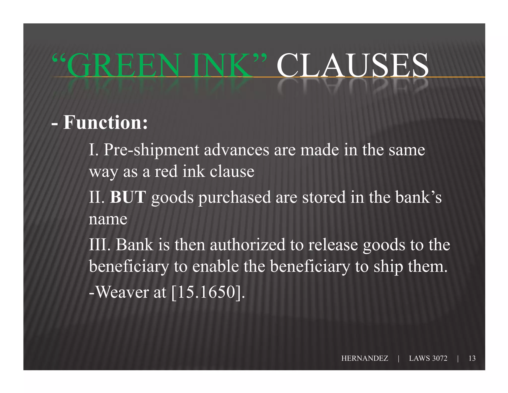 “GREEN INK” CLAUSES
- Function:
    I. Pre-shipment advances are made in the same
    way as a red ink clause
    II. BUT goods purchased are stored in the bank’s
    name
    III. Bank is then authorized to release goods to the
    beneficiary to enable the beneficiary to ship them.
    -Weaver at [15.1650].


                                        HERNANDEZ   |   LAWS 3072   |   13
 