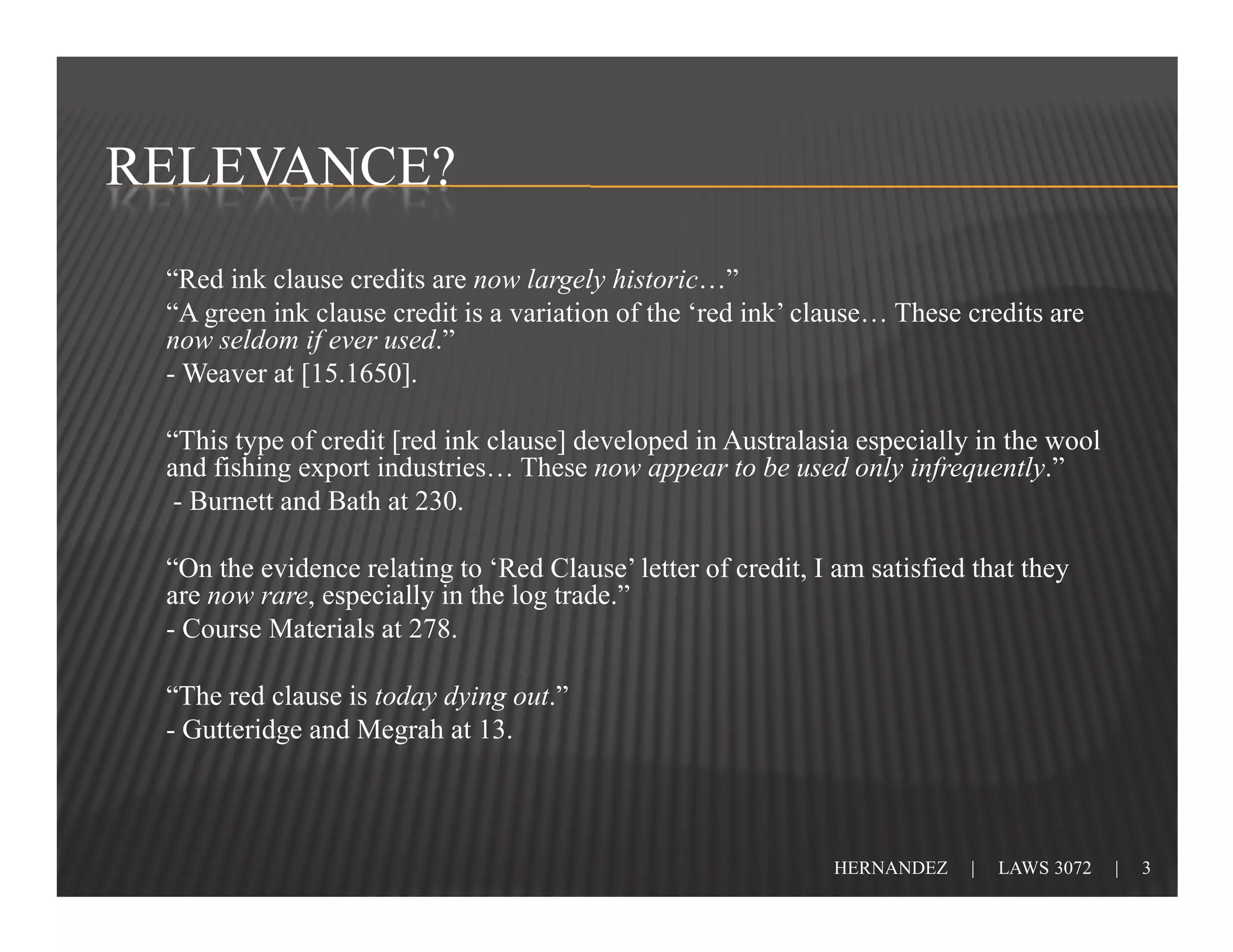 RELEVANCE?
 “Red ink clause credits are now largely historic…”
 “A green ink clause credit is a variation of the ‘red ink’ clause… These credits are
 now seldom if ever used.”
 - Weaver at [15.1650].

 “This type of credit [red ink clause] developed in Australasia especially in the wool
 and fishing export industries… These now appear to be used only infrequently.”
  - Burnett and Bath at 230.

 “On the evidence relating to ‘Red Clause’ letter of credit, I am satisfied that they
 are now rare, especially in the log trade.”
 - Course Materials at 278.

 “The red clause is today dying out.”
 - Gutteridge and Megrah at 13.



                                                               HERNANDEZ   |   LAWS 3072   |   3
 