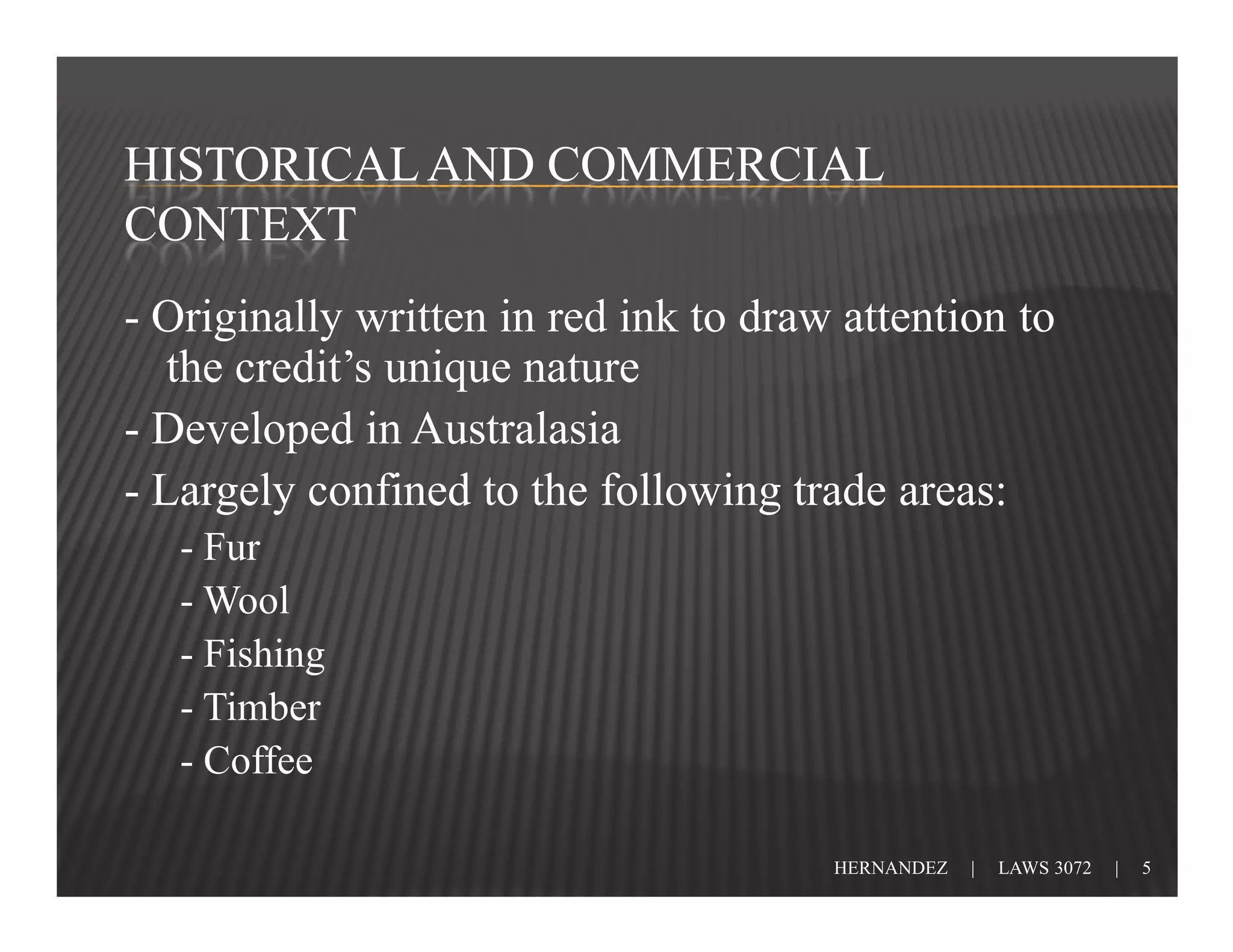 HISTORICAL AND COMMERCIAL
CONTEXT
- Originally written in red ink to draw attention to
   the credit’s unique nature
- Developed in Australasia
- Largely confined to the following trade areas:
   - Fur
   - Wool
   - Fishing
   - Timber
   - Coffee

                                       HERNANDEZ   |   LAWS 3072   |   5
 