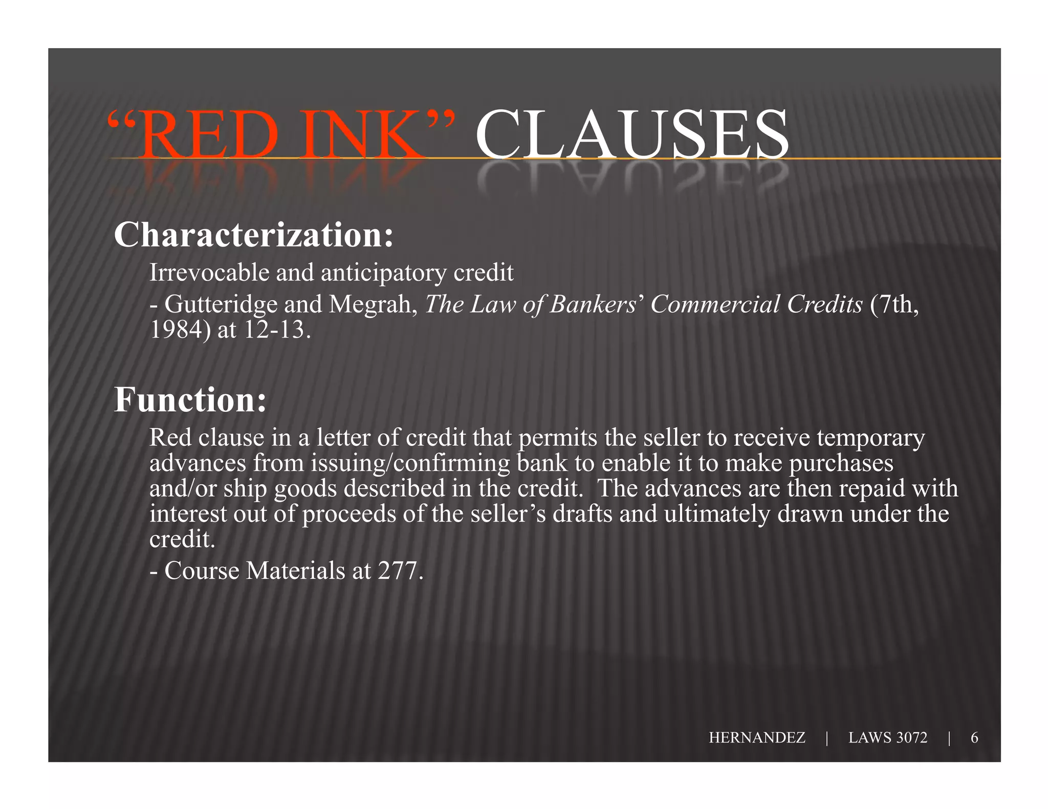 “RED INK” CLAUSES
Characterization:
  Irrevocable and anticipatory credit
  - Gutteridge and Megrah, The Law of Bankers’ Commercial Credits (7th,
  1984) at 12-13.

Function:
  Red clause in a letter of credit that permits the seller to receive temporary
  advances from issuing/confirming bank to enable it to make purchases
  and/or ship goods described in the credit. The advances are then repaid with
  interest out of proceeds of the seller’s drafts and ultimately drawn under the
  credit.
  - Course Materials at 277.




                                                       HERNANDEZ   |   LAWS 3072   |   6
 
