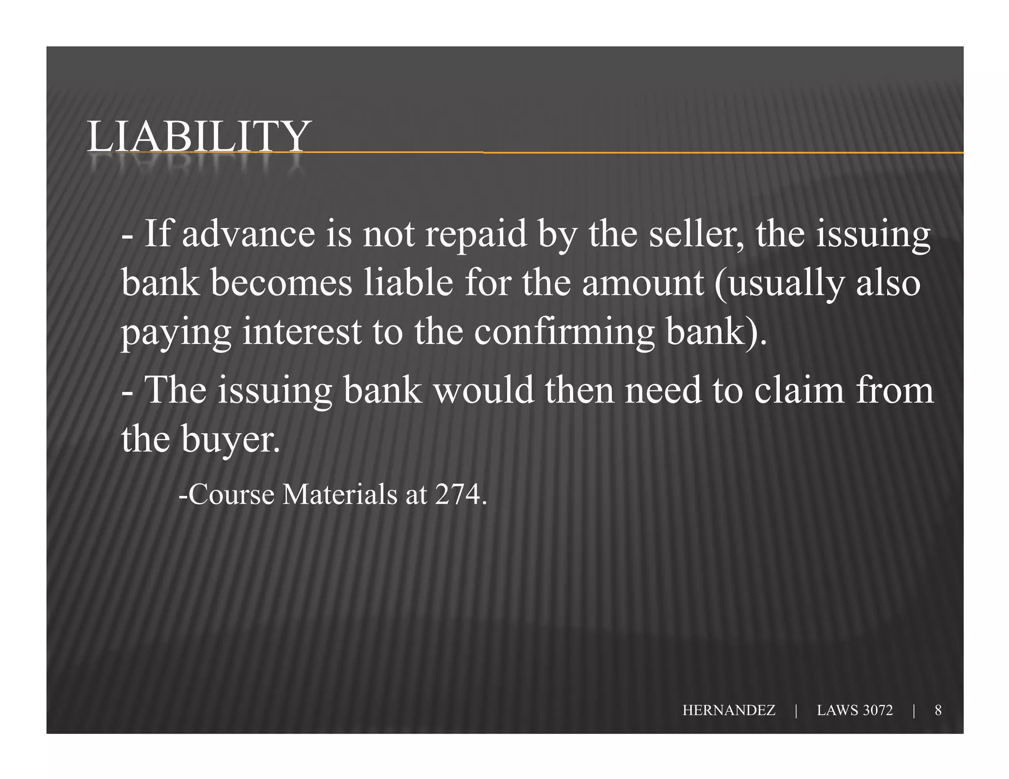 LIABILITY

 - If advance is not repaid by the seller, the issuing
 bank becomes liable for the amount (usually also
 paying interest to the confirming bank).
 - The issuing bank would then need to claim from
 the buyer.
    -Course Materials at 274.




                                     HERNANDEZ   |   LAWS 3072   |   8
 