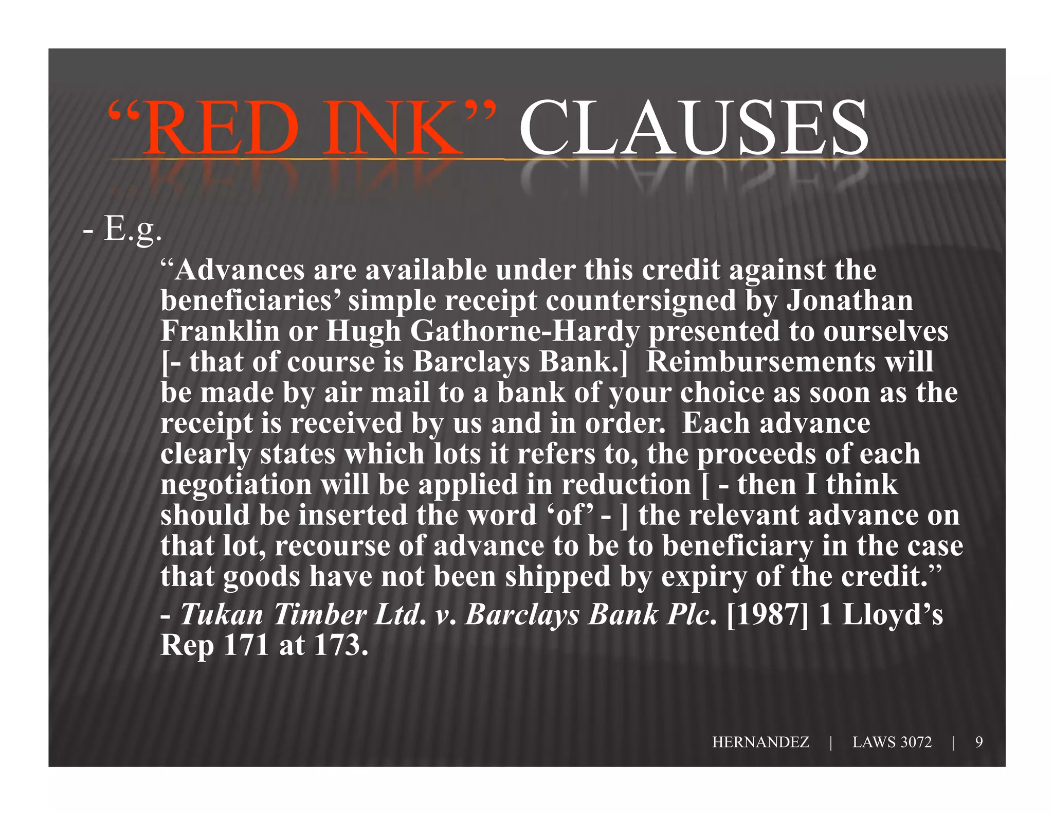 “RED INK” CLAUSES
- E.g.
     “Advances are available under this credit against the
     beneficiaries’ simple receipt countersigned by Jonathan
     Franklin or Hugh Gathorne-Hardy presented to ourselves
     [- that of course is Barclays Bank.] Reimbursements will
     be made by air mail to a bank of your choice as soon as the
     receipt is received by us and in order. Each advance
     clearly states which lots it refers to, the proceeds of each
     negotiation will be applied in reduction [ - then I think
     should be inserted the word ‘of’ - ] the relevant advance on
     that lot, recourse of advance to be to beneficiary in the case
     that goods have not been shipped by expiry of the credit.”
     - Tukan Timber Ltd. v. Barclays Bank Plc. [1987] 1 Lloyd’s
     Rep 171 at 173.

                                               HERNANDEZ   |   LAWS 3072   |   9
 