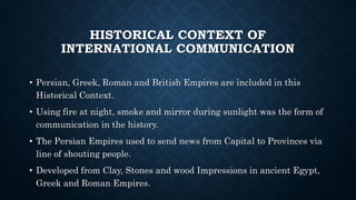 HISTORICAL CONTEXT OF
INTERNATIONAL COMMUNICATION
• Persian, Greek, Roman and British Empires are included in this
Historical Context.
• Using fire at night, smoke and mirror during sunlight was the form of
communication in the history.
• The Persian Empires used to send news from Capital to Provinces via
line of shouting people.
• Developed from Clay, Stones and wood Impressions in ancient Egypt,
Greek and Roman Empires.
 