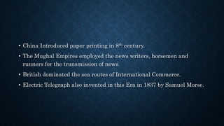• China Introduced paper printing in 8th century.
• The Mughal Empires employed the news writers, horsemen and
runners for the transmission of news.
• British dominated the sea routes of International Commerce.
• Electric Telegraph also invented in this Era in 1837 by Samuel Morse.
 