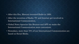 • After this Era, Marconi invented Radio in 1920.
• After the invention of Radio, TV and Internet got involved in
International Communication.
• Global News Agencies like Reuters and AFP etc make the
International Communication more convenient.
• Nowadays, more than 70% of our International Communication are
based on Social Media.
 