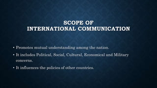 SCOPE OF
INTERNATIONAL COMMUNICATION
• Promotes mutual understanding among the nation.
• It includes Political, Social, Cultural, Economical and Military
concerns.
• It influences the policies of other countries.
 