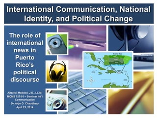 International Communication, National
Identity, and Political Change
The role of
international
news in
Puerto
Rico’s
political
discourse
Aitza M. Haddad, J.D., LL.M.
MCMS 757-01 – Seminar Int’l
Communication
Dr. Anju G. Chaudhary
April 23, 2014
 