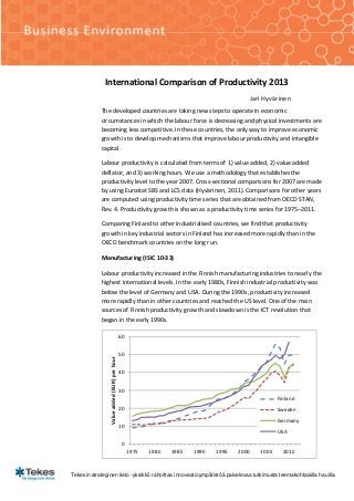 International Comparison of Productivity 2013
                                                                                         Jari Hyvärinen
            The developed countries are taking new steps to operate in economic
            circumstances in which the labour force is decreasing and physical investments are
            becoming less competitive. In these countries, the only way to improve economic
            growth is to develop mechanisms that improve labour productivity and intangible
            capital.

            Labour productivity is calculated from terms of 1) value added, 2) value added
            deflator, and 3) working hours. We use a methodology that establishes the
            productivity level to the year 2007. Cross-sectional comparisons for 2007 are made
            by using Eurostat SBS and LCS data (Hyvärinen, 2011). Comparisons for other years
            are computed using productivity time series that are obtained from OECD STAN,
            Rev. 4. Productivity growth is shown as a productivity time series for 1975–2011.

            Comparing Finland to other industrialised countries, we find that productivity
            growth in key industrial sectors in Finland has increased more rapidly than in the
            OECD benchmark countries on the long run.

            Manufacturing (ISIC 10-33)

            Labour productivity increased in the Finnish manufacturing industries to nearly the
            highest international levels. In the early 1980s, Finnish industrial productivity was
            below the level of Germany and USA. During the 1990s, productivity increased
            more rapidly than in other countries and reached the US level. One of the main
            sources of Finnish productivity growth and slowdown is the ICT revolution that
            began in the early 1990s.

                                              60


                                              50
                 Value added (EUR) per hour




                                              40


                                              30
                                                                                                    Finland
                                              20                                                    Sweden
                                                                                                    Germany
                                              10
                                                                                                    USA

                                               0
                                                   1975   1980   1985   1990   1995   2000   2005     2010


Tekesin strateginen tieto -yksikkö rahoittaa innovaatioympäristöä palvelevaa tutkimusta teemakohtaisilla hauilla.
 