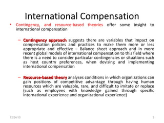 International Compensation Contingency, and resource-based theories  offer some insight to international compensation Contingency approach  suggests there are variables that impact on compensation policies and practices to make them more or less appropriate and effective – Balance sheet approach and in more recent global models of international compensation to this field where there is a need to consider particular contingencies or situations such as host country preferences, when devising and implementing international compensation Resource-based theory  analyses conditions in which organizations can gain positions of competitive advantage through having human resources which are valuable, rare, and difficult to imitate or replace (such as employees with knowledge gained through specific international experience and organizational experience) 12/24/10 