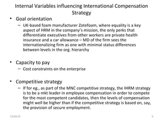 Internal Variables influencing International Compensation Strategy Goal orientation UK-based foam manufacturer Zotefoam, where equality is a key aspect of HRM in the company’s mission, the only perks that differentiate executives from other workers are private health insurance and a car allowance – MD of the firm sees the internationalizing firm as one with minimal status differences between levels in the org. hierarchy Capacity to pay Cost constraints on the enterprise Competitive strategy If for eg., as part of the MNC competitive strategy, the IHRM strategy is to be a mkt leader in employee compensation in order to compete for the most competent candidates, then the levels of compensation might well be higher than if the competitive strategy is based on, say, the provision of secure employment. 12/24/10 