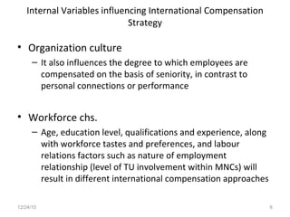Internal Variables influencing International Compensation Strategy Organization culture It also influences the degree to which employees are compensated on the basis of seniority, in contrast to personal connections or performance Workforce chs. Age, education level, qualifications and experience, along with workforce tastes and preferences, and labour relations factors such as nature of employment relationship (level of TU involvement within MNCs) will result in different international compensation approaches 12/24/10 