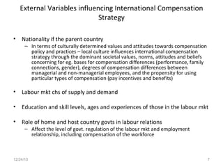 External Variables influencing International Compensation Strategy Nationality if the parent country In terms of culturally determined values and attitudes towards compensation policy and practices – local culture influences international compensation strategy through the dominant societal values, norms, attitudes and beliefs concerning for eg. bases for compensation differences (performance, family connections, gender), degrees of compensation differences between managerial and non-managerial employees, and the propensity for using particular types of compensation (pay incentives and benefits) Labour mkt chs of supply and demand Education and skill levels, ages and experiences of those in the labour mkt Role of home and host country govts in labour relations  Affect the level of govt. regulation of the labour mkt and employment relationship, including compensation of the workforce 12/24/10 