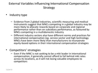 External Variables influencing International Compensation Strategy Industry type Evidence from 2 global industries, scientific measuring and medical instruments suggest that MNCs competing in a global industry may be more likely to allocate rewards based on corporate and regional performance rather than on subsidiary performance, as favoured by MNCs competing in a multidomestic industry Different industry sectors also have different norms and practices for international compensation (eg. service-sector and high technology MNCs have been more likely than manufacturers to incorporate equity-based options in their international compensation strategies Competitors’ strategies Even if the MNC is not seeking to be a mkt leader in international compensation, it generally cannot afford to fall behind mkt rates across its locations, as it will risk losing valuable employees to competitors 12/24/10 