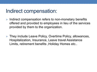 Indirect compensation:
 Indirect compensation refers to non-monetary benefits
offered and provided to employees in lieu of the services
provided by them to the organization.
 They include Leave Policy, Overtime Policy, allowances,
Hospitalization, Insurance, Leave travel Assistance
Limits, retirement benefits ,Holiday Homes etc..
 