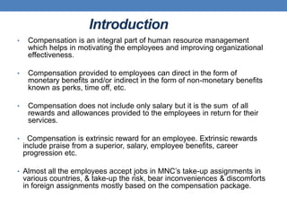 Introduction
• Compensation is an integral part of human resource management
which helps in motivating the employees and improving organizational
effectiveness.
• Compensation provided to employees can direct in the form of
monetary benefits and/or indirect in the form of non-monetary benefits
known as perks, time off, etc.
• Compensation does not include only salary but it is the sum of all
rewards and allowances provided to the employees in return for their
services.
• Compensation is extrinsic reward for an employee. Extrinsic rewards
include praise from a superior, salary, employee benefits, career
progression etc.
• Almost all the employees accept jobs in MNC’s take-up assignments in
various countries, & take-up the risk, bear inconveniences & discomforts
in foreign assignments mostly based on the compensation package.
 