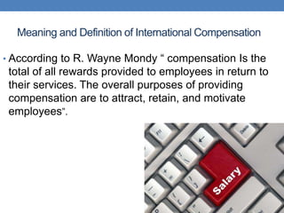 Meaning and Definition of International Compensation
• According to R. Wayne Mondy “ compensation Is the
total of all rewards provided to employees in return to
their services. The overall purposes of providing
compensation are to attract, retain, and motivate
employees”.
 