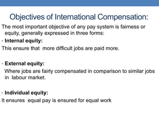 Objectives of International Compensation:
The most important objective of any pay system is fairness or
equity, generally expressed in three forms:
• Internal equity:
This ensure that more difficult jobs are paid more.
• External equity:
Where jobs are fairly compensated in comparison to similar jobs
in labour market.
• Individual equity:
It ensures equal pay is ensured for equal work
 