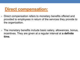Direct compensation:
 Direct compensation refers to monetary benefits offered and
provided to employees in return of the services they provide to
the organization.
 The monetary benefits include basic salary, allowances, bonus,
incentives. They are given at a regular interval at a definite
time.
 