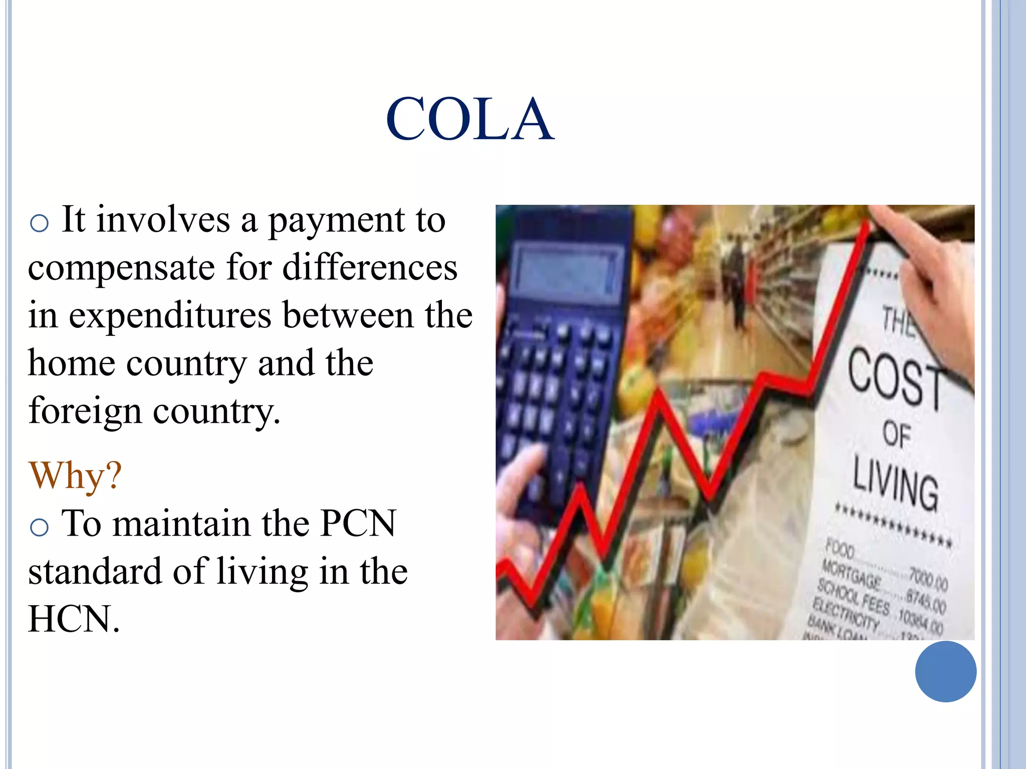 COLA
o It involves a payment to
compensate for differences
in expenditures between the
home country and the
foreign country.
Why?
o To maintain the PCN
standard of living in the
HCN.
 