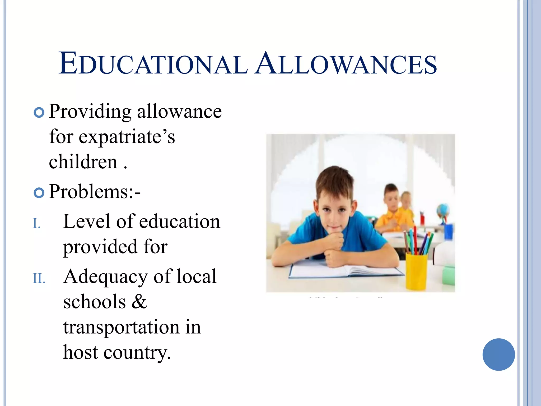 EDUCATIONAL ALLOWANCES
 Providing allowance
for expatriate’s
children .
 Problems:-
I. Level of education
provided for
II. Adequacy of local
schools &
transportation in
host country.
 