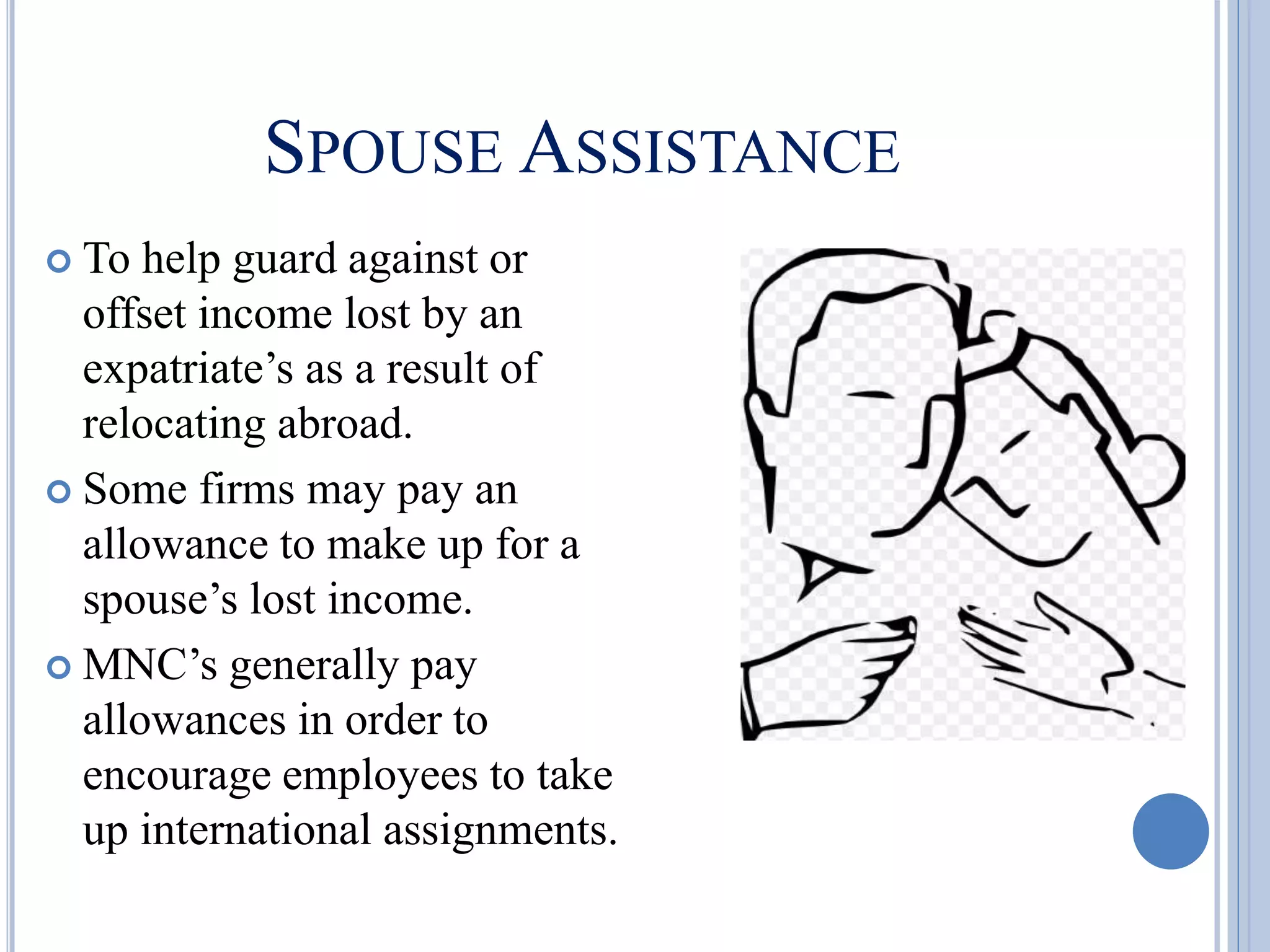 SPOUSE ASSISTANCE
 To help guard against or
offset income lost by an
expatriate’s as a result of
relocating abroad.
 Some firms may pay an
allowance to make up for a
spouse’s lost income.
 MNC’s generally pay
allowances in order to
encourage employees to take
up international assignments.
 