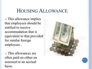 HOUSING ALLOWANCE
o This allowance implies
that employees should be
entitled to receive
accommodation that is
equivalent to that provided
for similar foreign
employees .
o This allowances are
often paid on either an
assessed or an accrual
basis.
 