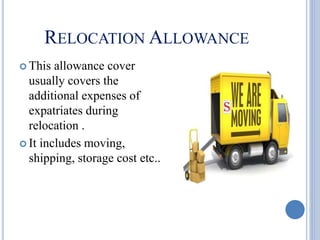 RELOCATION ALLOWANCE
 This allowance cover
usually covers the
additional expenses of
expatriates during
relocation .
 It includes moving,
shipping, storage cost etc..
 