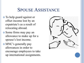 SPOUSE ASSISTANCE
 To help guard against or
offset income lost by an
expatriate’s as a result of
relocating abroad.
 Some firms may pay an
allowance to make up for a
spouse’s lost income.
 MNC’s generally pay
allowances in order to
encourage employees to take
up international assignments.
 