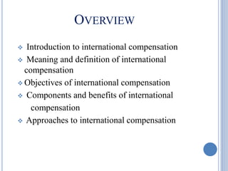 OVERVIEW
 Introduction to international compensation
 Meaning and definition of international
compensation
 Objectives of international compensation
 Components and benefits of international
compensation
 Approaches to international compensation
 