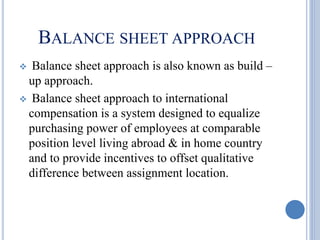 BALANCE SHEET APPROACH
 Balance sheet approach is also known as build –
up approach.
 Balance sheet approach to international
compensation is a system designed to equalize
purchasing power of employees at comparable
position level living abroad & in home country
and to provide incentives to offset qualitative
difference between assignment location.
 