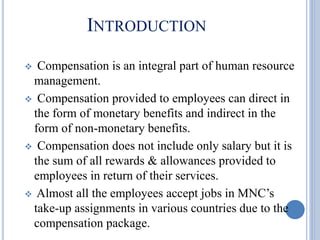 INTRODUCTION
 Compensation is an integral part of human resource
management.
 Compensation provided to employees can direct in
the form of monetary benefits and indirect in the
form of non-monetary benefits.
 Compensation does not include only salary but it is
the sum of all rewards & allowances provided to
employees in return of their services.
 Almost all the employees accept jobs in MNC’s
take-up assignments in various countries due to the
compensation package.
 