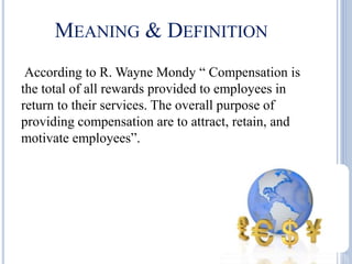 MEANING & DEFINITION
According to R. Wayne Mondy “ Compensation is
the total of all rewards provided to employees in
return to their services. The overall purpose of
providing compensation are to attract, retain, and
motivate employees”.
 