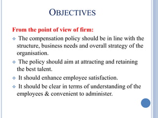 OBJECTIVES
From the point of view of firm:
 The compensation policy should be in line with the
structure, business needs and overall strategy of the
organisation.
 The policy should aim at attracting and retaining
the best talent.
 It should enhance employee satisfaction.
 It should be clear in terms of understanding of the
employees & convenient to administer.
 