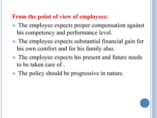 From the point of view of employees:
 The employee expects proper compensation against
his competency and performance level.
 The employee expects substantial financial gain for
his own comfort and for his family also.
 The employee expects his present and future needs
to be taken care of .
 The policy should be progressive in nature.
 