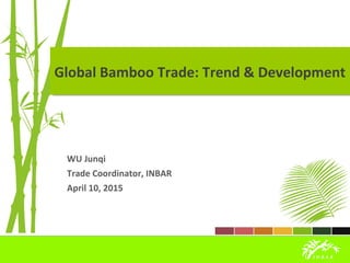 Global Bamboo Trade: Trend & DevelopmentGlobal Bamboo Trade: Trend & Development
WU Junqi
Trade Coordinator, INBAR
April 10, 2015
 
