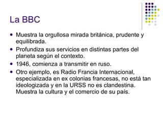 La BBC   Muestra la orgullosa mirada británica, prudente y equilibrada. Profundiza sus servicios en distintas partes del planeta según el contexto. 1946, comienza a transmitir en ruso. Otro ejemplo, es Radio Francia Internacional, especializada en ex colonias francesas, no está tan ideologizada y en la URSS no es clandestina. Muestra la cultura y el comercio de su país. 