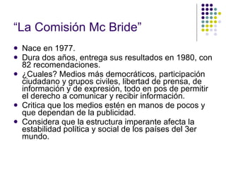 “ La Comisión Mc Bride” Nace en 1977. Dura dos años, entrega sus resultados en 1980, con 82 recomendaciones. ¿Cuales? Medios más democráticos, participación ciudadano y grupos civiles, libertad de prensa, de información y de expresión, todo en pos de permitir el derecho a comunicar y recibir información. Critica que los medios estén en manos de pocos y que dependan de la publicidad. Considera que la estructura imperante afecta la estabilidad política y social de los países del 3er mundo. 