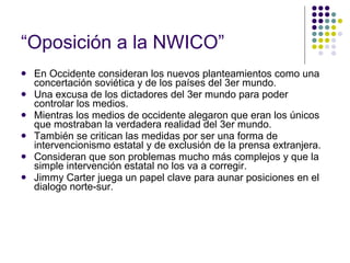“ Oposición a la NWICO” En Occidente consideran los nuevos planteamientos como una concertación soviética y de los países del 3er mundo. Una excusa de los dictadores del 3er mundo para poder controlar los medios. Mientras los medios de occidente alegaron que eran los únicos que mostraban la verdadera realidad del 3er mundo. También se critican las medidas por ser una forma de intervencionismo estatal y de exclusión de la prensa extranjera. Consideran que son problemas mucho más complejos y que la simple intervención estatal no los va a corregir. Jimmy Carter juega un papel clave para aunar posiciones en el dialogo norte-sur. 
