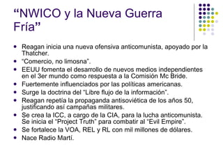 “ NWICO y la Nueva Guerra Fría ”   Reagan inicia una nueva ofensiva anticomunista, apoyado por la Thatcher. “ Comercio, no limosna”. EEUU fomenta el desarrollo de nuevos medios independientes en el 3er mundo como respuesta a la Comisión Mc Bride. Fuertemente influenciados por las políticas americanas.  Surge la doctrina del “Libre flujo de la información”. Reagan repetía la propaganda antisoviética de los años 50, justificando así campañas militares. Se crea la ICC, a cargo de la CIA, para la lucha anticomunista. Se inicia el “Project Truth” para combatir al “Evil Empire”. Se fortalece la VOA, REL y RL con mil millones de dólares. Nace Radio Martí. 