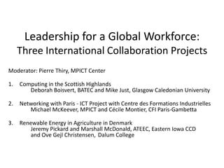 Leadership for a Global Workforce:
     Three International Collaboration Projects
Moderator: Pierre Thiry, MPICT Center

1.   Computing in the Scottish Highlands
        Deborah Boisvert, BATEC and Mike Just, Glasgow Caledonian University

2.   Networking with Paris - ICT Project with Centre des Formations Industrielles
        Michael McKeever, MPICT and Cécile Montier, CFI Paris-Gambetta

3.   Renewable Energy in Agriculture in Denmark
        Jeremy Pickard and Marshall McDonald, ATEEC, Eastern Iowa CCD
        and Ove Gejl Christensen, Dalum College
 