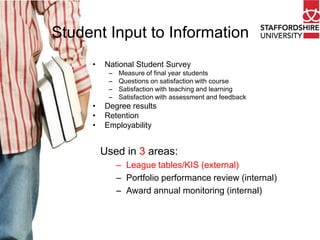 Student Input to Information
•

National Student Survey
–
–
–
–

•
•
•

Measure of final year students
Questions on satisfaction with course
Satisfaction with teaching and learning
Satisfaction with assessment and feedback

Degree results
Retention
Employability

Used in 3 areas:
– League tables/KIS (external)
– Portfolio performance review (internal)
– Award annual monitoring (internal)

 